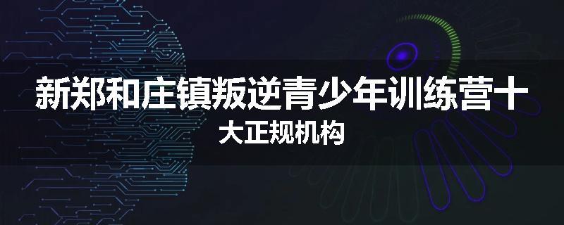 新郑和庄镇叛逆青少年训练营十大正规机构