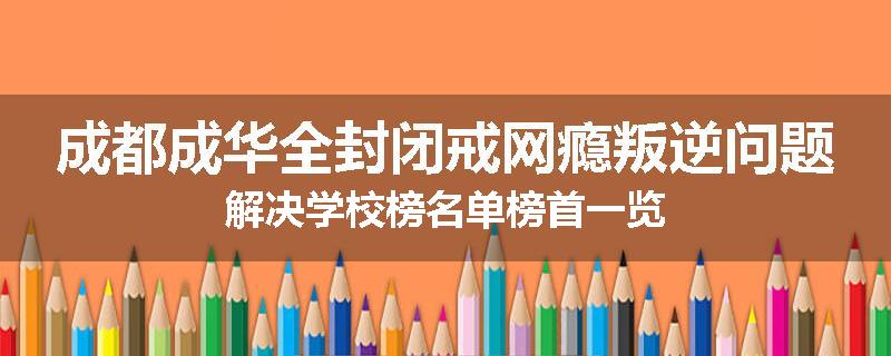 成都成华全封闭戒网瘾叛逆问题解决学校榜名单榜首一览