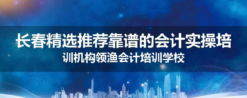 长春精选推荐靠谱的会计实操培训机构领渔会计培训学校