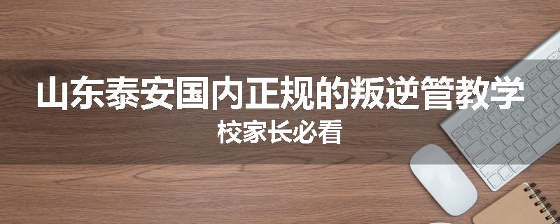 山东泰安国内正规的叛逆管教学校家长必看