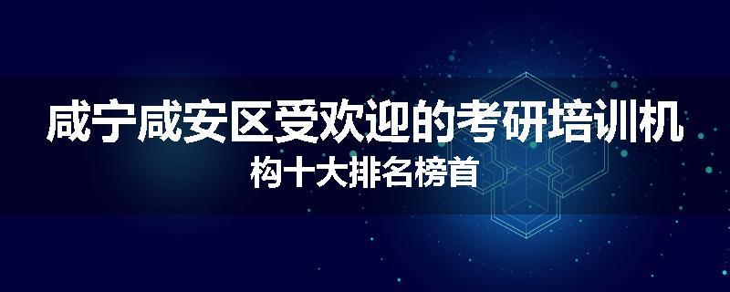 咸宁咸安区受欢迎的考研培训机构十大排名榜首