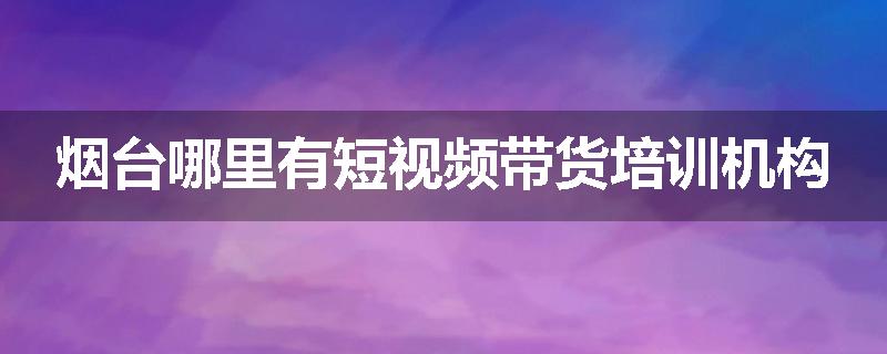 烟台哪里有短视频带货培训机构