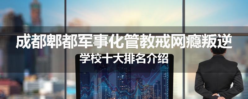 成都郫都军事化管教戒网瘾叛逆学校十大排名介绍