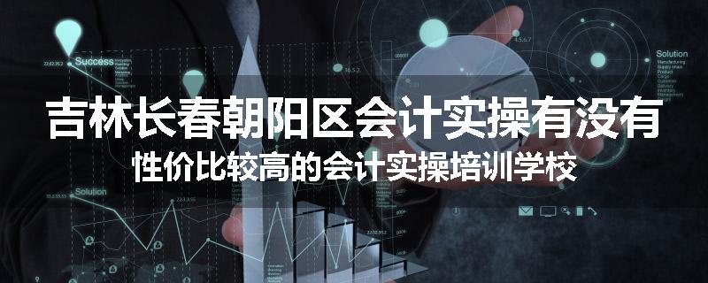 吉林长春朝阳区会计实操有没有性价比较高的会计实操培训学校