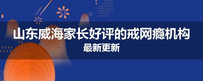 山东威海家长好评的戒网瘾机构最新更新