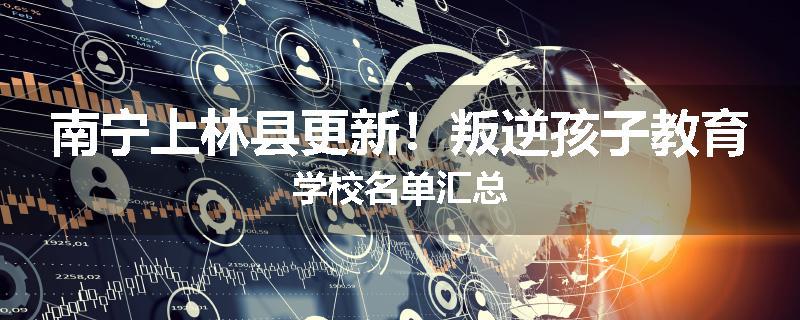 南宁上林县更新！叛逆孩子教育学校名单汇总