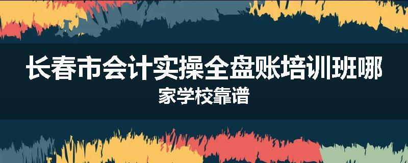 长春市会计实操全盘账培训班哪家学校靠谱