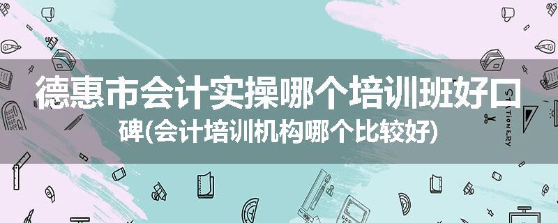 德惠市会计实操哪个培训班好口碑(会计培训机构哪个比较好)