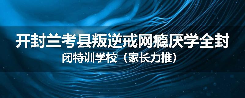 开封兰考县叛逆戒网瘾厌学全封闭特训学校（家长力推）