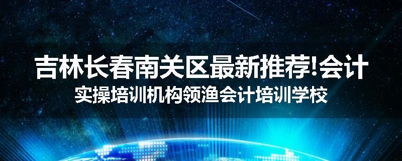 吉林长春南关区最新推荐!会计实操培训机构领渔会计培训学校