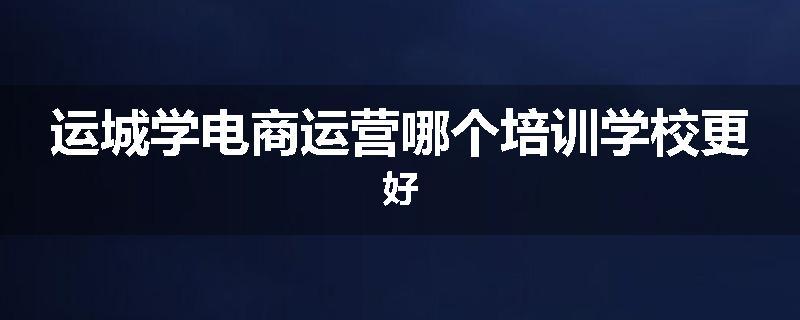 运城学电商运营哪个培训学校更好