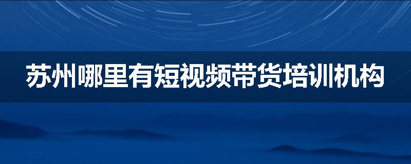 苏州哪里有短视频带货培训机构