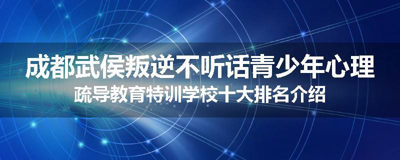 成都武侯叛逆不听话青少年心理疏导教育特训学校十大排名介绍