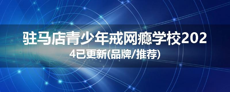 驻马店青少年戒网瘾学校2024已更新(品牌/推荐)