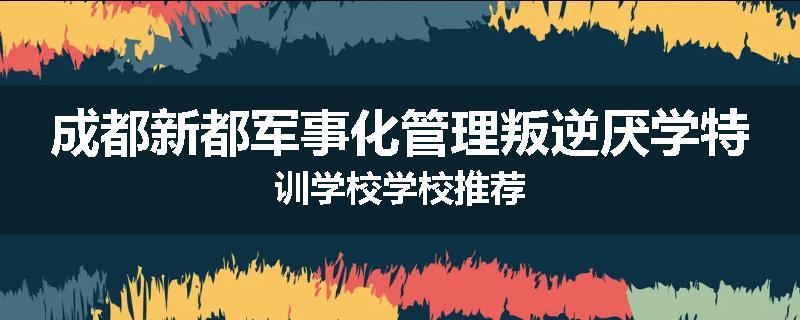 成都新都军事化管理叛逆厌学特训学校学校推荐