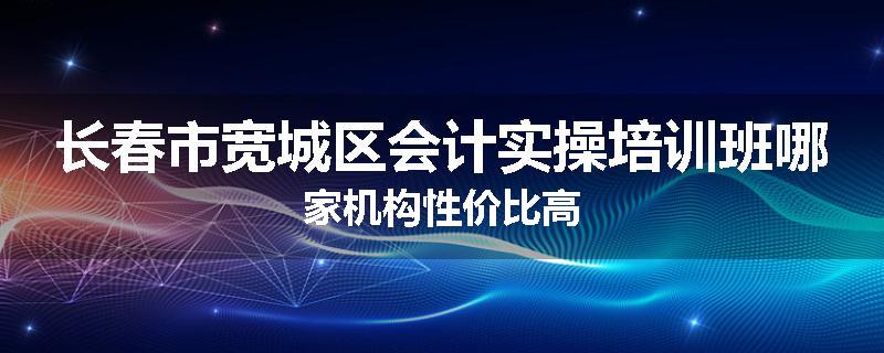 长春市宽城区会计实操培训班哪家机构性价比高