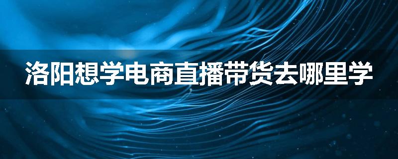 洛阳想学电商直播带货去哪里学