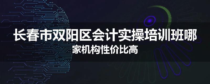 长春市双阳区会计实操培训班哪家机构性价比高