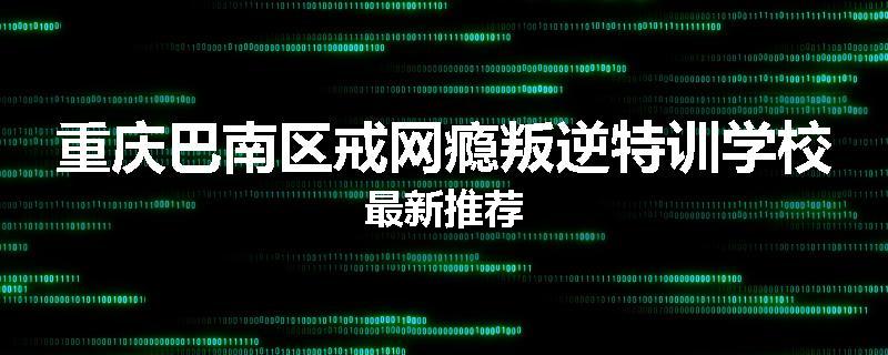 重庆巴南区戒网瘾叛逆特训学校最新推荐