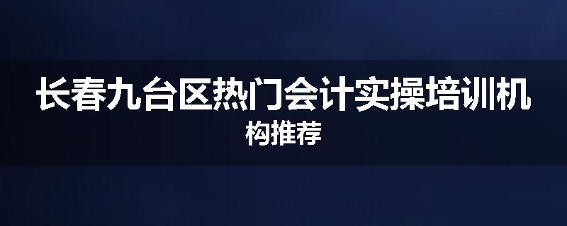 长春九台区热门会计实操培训机构推荐