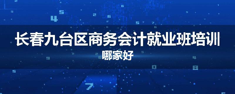 长春九台区商务会计就业班培训哪家好
