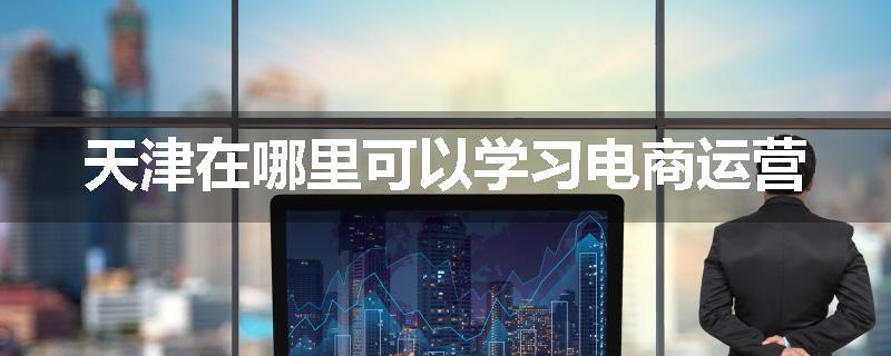 天津在哪里可以学习电商运营