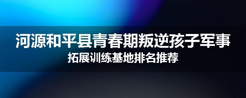 河源和平县青春期叛逆孩子军事拓展训练基地排名推荐