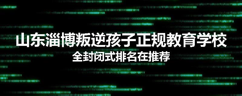 山东淄博叛逆孩子正规教育学校全封闭式排名在推荐