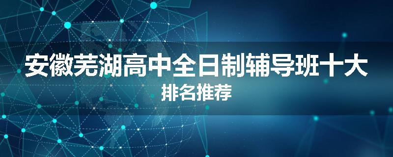 安徽芜湖高中全日制辅导班十大排名推荐