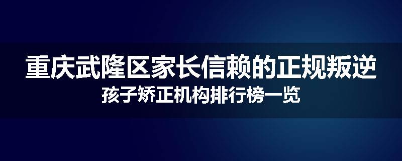 重庆武隆区家长信赖的正规叛逆孩子矫正机构排行榜一览