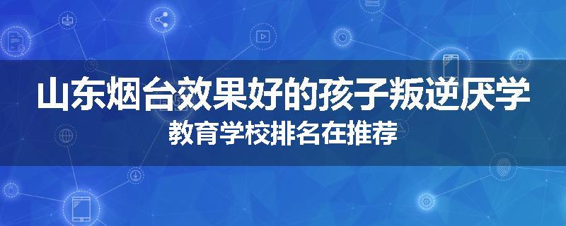 山东烟台效果好的孩子叛逆厌学教育学校排名在推荐