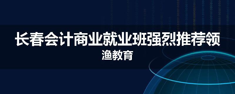长春会计商业就业班强烈推荐领渔教育