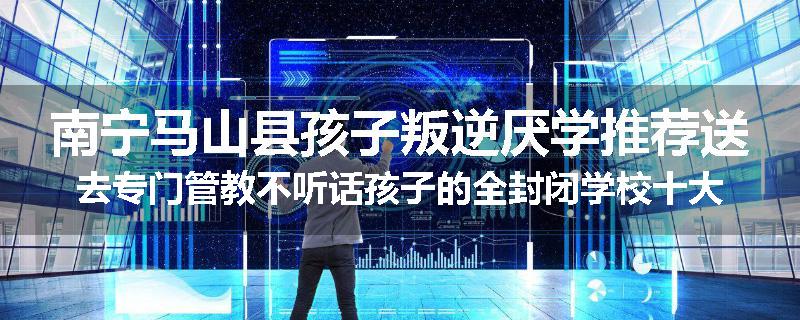南宁马山县孩子叛逆厌学推荐送去专门管教不听话孩子的全封闭学校十大正规机构