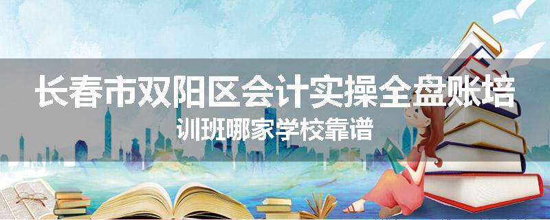 长春市双阳区会计实操全盘账培训班哪家学校靠谱