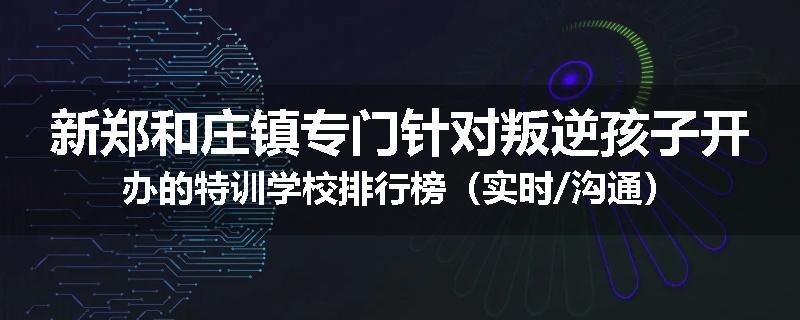 新郑和庄镇专门针对叛逆孩子开办的特训学校排行榜（实时/沟通）