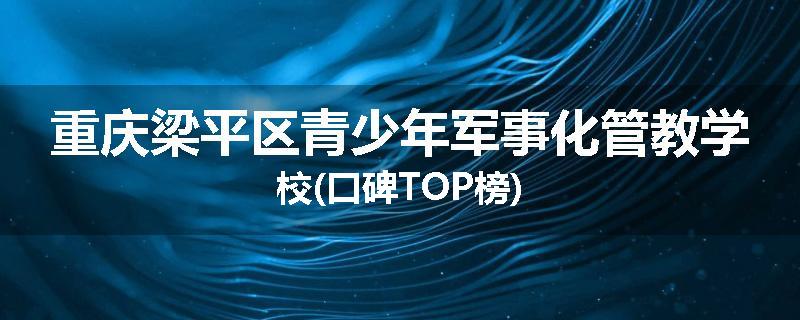 重庆梁平区青少年军事化管教学校(口碑TOP榜)