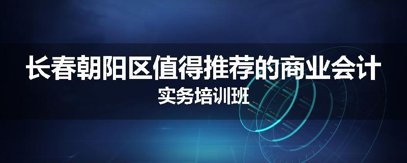 长春朝阳区值得推荐的商业会计实务培训班