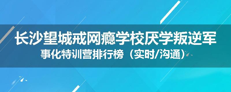 长沙望城戒网瘾学校厌学叛逆军事化特训营排行榜（实时/沟通）