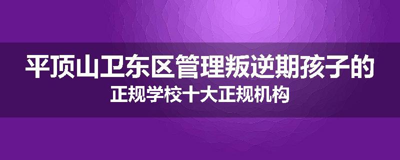平顶山卫东区管理叛逆期孩子的正规学校十大正规机构