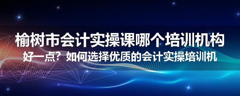 榆树市会计实操课哪个培训机构好一点？如何选择优质的会计实操培训机构