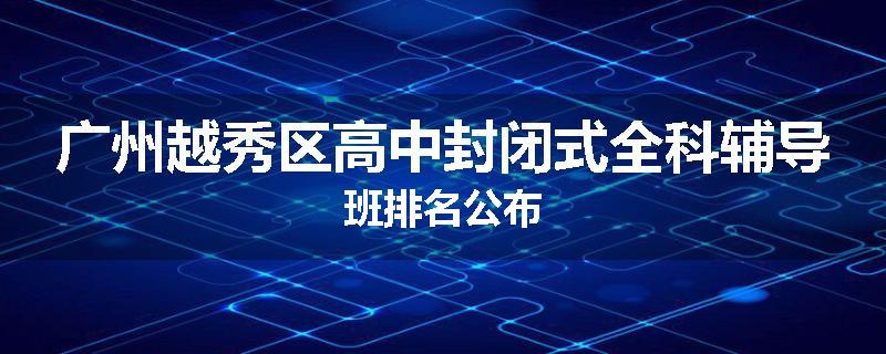广州越秀区高中封闭式全科辅导班排名公布