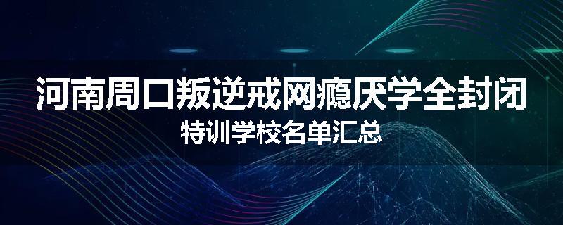 河南周口叛逆戒网瘾厌学全封闭特训学校名单汇总