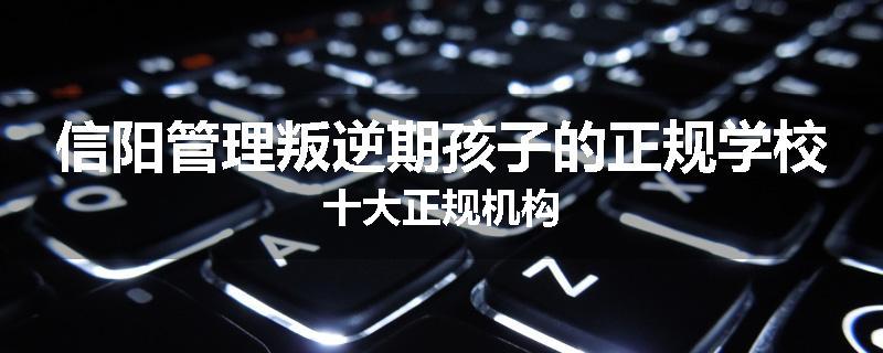 信阳管理叛逆期孩子的正规学校十大正规机构
