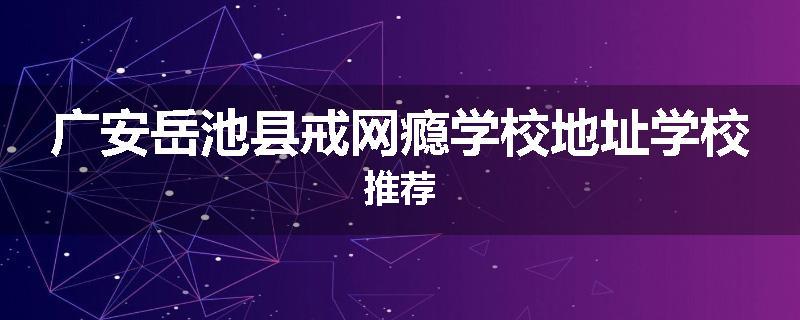 广安岳池县戒网瘾学校地址学校推荐