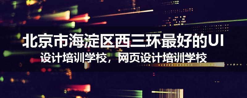 北京市海淀区西三环最好的UI设计培训学校，网页设计培训学校
