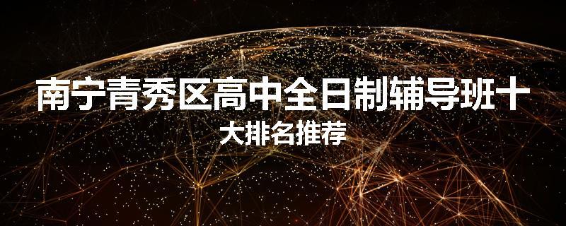 南宁青秀区高中全日制辅导班十大排名推荐