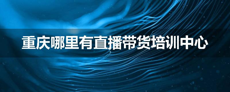 重庆哪里有直播带货培训中心