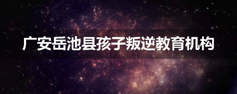 广安岳池县孩子叛逆教育机构