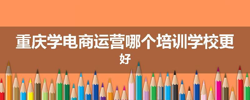 重庆学电商运营哪个培训学校更好