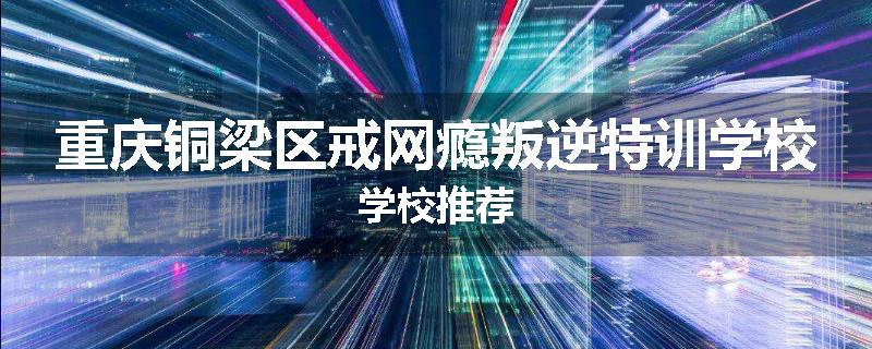 重庆铜梁区戒网瘾叛逆特训学校学校推荐